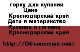 горку для купания › Цена ­ 150 - Краснодарский край Дети и материнство » Купание и гигиена   . Краснодарский край